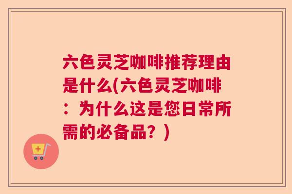 六色灵芝咖啡推荐理由是什么(六色灵芝咖啡:为什么这是您日常所需的必备品?) 六色灵芝咖啡推荐理由是什么(六色灵芝咖啡:为什么这是您日常所需的必备品?)
