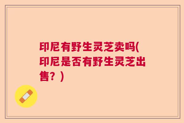 印尼有野生灵芝卖吗(印尼是否有野生灵芝出售?) 印尼有野生灵芝卖吗(印尼是否有野生灵芝出售?)