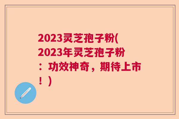 2023灵芝孢子粉(2023年灵芝孢子粉:功效神奇,期待上市!) 2023灵芝孢子粉(2023年灵芝孢子粉:功效神奇,期待上市!)