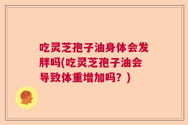 吃灵芝孢子油身体会发胖吗(吃灵芝孢子油会导致体重增加吗?) 吃灵芝孢子油身体会发胖吗(吃灵芝孢子油会导致体重增加吗?)