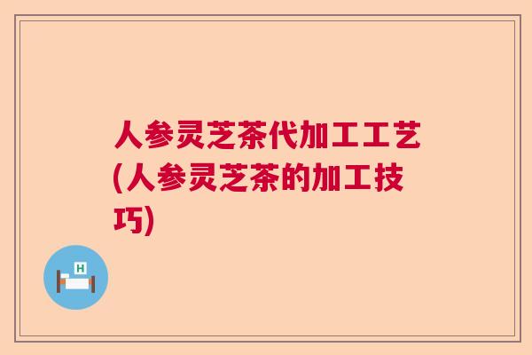 人参灵芝茶代加工工艺(人参灵芝茶的加工技巧) 人参灵芝茶代加工工艺(人参灵芝茶的加工技巧)