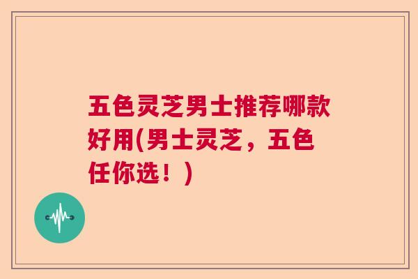 五色灵芝男士推荐哪款好用(男士灵芝,五色任你选!) 五色灵芝男士推荐哪款好用(男士灵芝,五色任你选!)