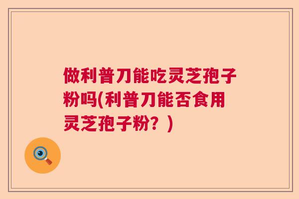 做利普刀能吃灵芝孢子粉吗(利普刀能否食用灵芝孢子粉?) 做利普刀能吃灵芝孢子粉吗(利普刀能否食用灵芝孢子粉?)