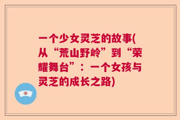 一个少女灵芝的故事(从“荒山野岭”到“荣耀舞台”:一个女孩与灵芝的成长之路) 一个少女灵芝的故事(从“荒山野岭”到“荣耀舞台”:一个女孩与灵芝的成长之路)