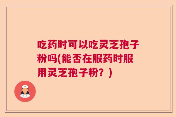 吃药时可以吃灵芝孢子粉吗(能否在服药时服用灵芝孢子粉?) 吃药时可以吃灵芝孢子粉吗(能否在服药时服用灵芝孢子粉?)