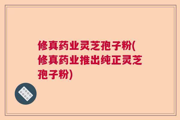 修真药业灵芝孢子粉(修真药业推出纯正灵芝孢子粉) 修真药业灵芝孢子粉(修真药业推出纯正灵芝孢子粉)