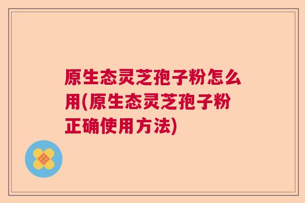 原生态灵芝孢子粉怎么用(原生态灵芝孢子粉正确使用方法) 原生态灵芝孢子粉怎么用(原生态灵芝孢子粉正确使用方法)