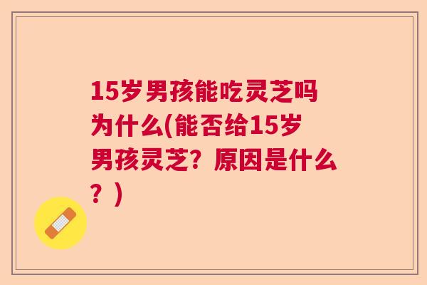 15岁男孩能吃灵芝吗为什么(能否给15岁男孩灵芝?原因是什么?) 15岁男孩能吃灵芝吗为什么(能否给15岁男孩灵芝?原因是什么?)