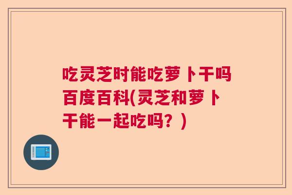 吃灵芝时能吃萝卜干吗百度百科(灵芝和萝卜干能一起吃吗？)