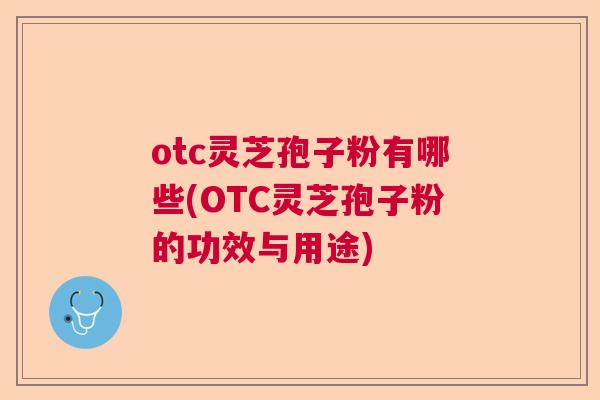 otc灵芝孢子粉有哪些(OTC灵芝孢子粉的功效与用途) otc灵芝孢子粉有哪些(OTC灵芝孢子粉的功效与用途)