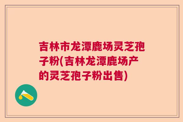 吉林市龙潭鹿场灵芝孢子粉(吉林龙潭鹿场产的灵芝孢子粉出售) 吉林市龙潭鹿场灵芝孢子粉(吉林龙潭鹿场产的灵芝孢子粉出售)