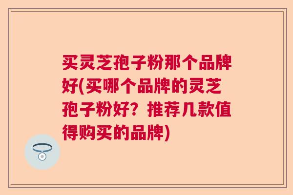 买灵芝孢子粉那个品牌好(买哪个品牌的灵芝孢子粉好?推荐几款值得购买的品牌) 买灵芝孢子粉那个品牌好(买哪个品牌的灵芝孢子粉好?推荐几款值得购买的品牌)