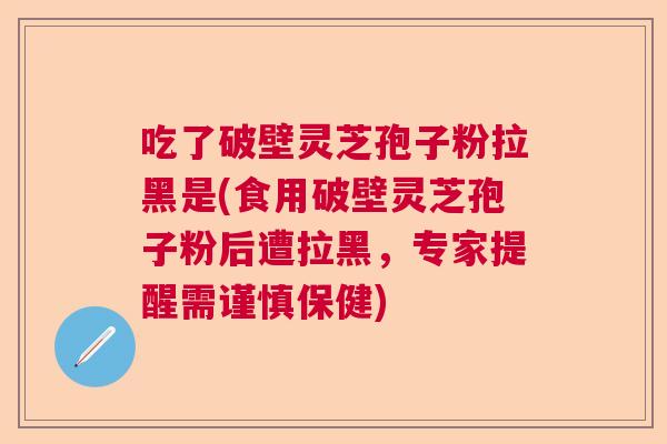 吃了破壁灵芝孢子粉拉黑是(食用破壁灵芝孢子粉后遭拉黑,专家提醒需谨慎保健) 吃了破壁灵芝孢子粉拉黑是(食用破壁灵芝孢子粉后遭拉黑,专家提醒需谨慎保健)
