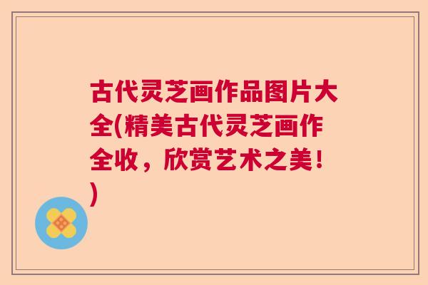 古代灵芝画作品图片大全(精美古代灵芝画作全收，欣赏艺术之美！)