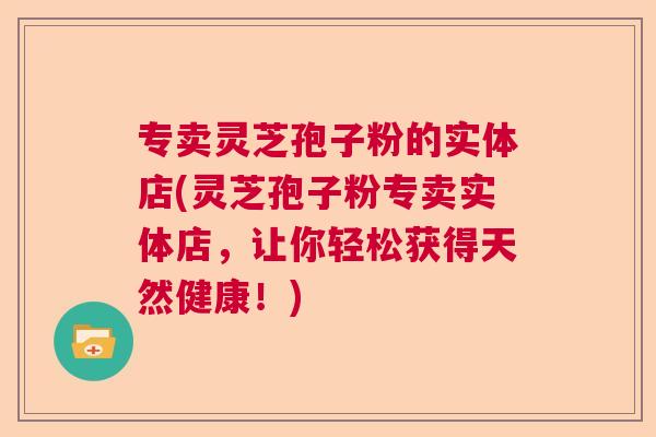 专卖灵芝孢子粉的实体店(灵芝孢子粉专卖实体店,让你轻松获得天然健康!) 专卖灵芝孢子粉的实体店(灵芝孢子粉专卖实体店,让你轻松获得天然健康!)