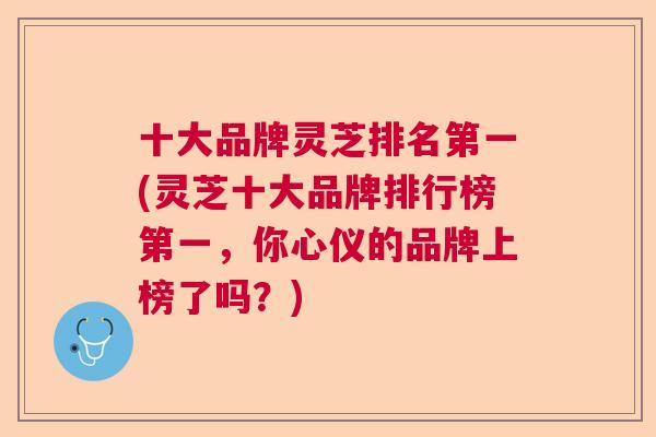 十大品牌灵芝排名第一(灵芝十大品牌排行榜第一,你心仪的品牌上榜了吗?) 十大品牌灵芝排名第一(灵芝十大品牌排行榜第一,你心仪的品牌上榜了吗?)