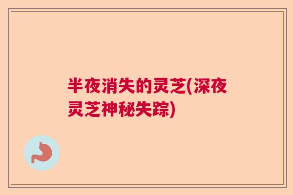 半夜消失的灵芝(深夜灵芝神秘失踪) 半夜消失的灵芝(深夜灵芝神秘失踪)