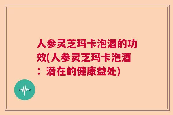 人参灵芝玛卡泡酒的功效(人参灵芝玛卡泡酒：潜在的健康益处)
