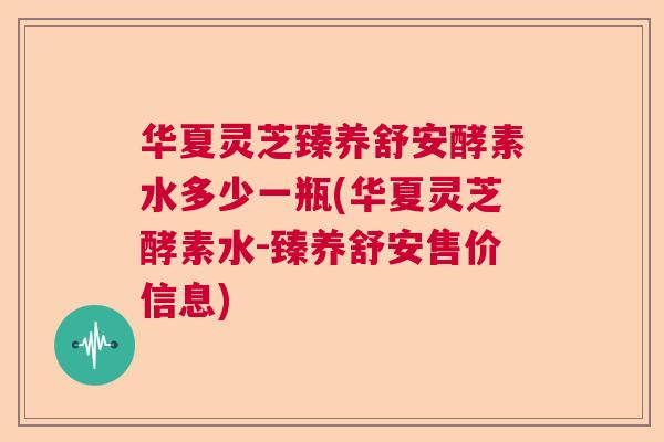 华夏灵芝臻养舒安酵素水多少一瓶(华夏灵芝酵素水-臻养舒安售价信息) 华夏灵芝臻养舒安酵素水多少一瓶(华夏灵芝酵素水-臻养舒安售价信息)
