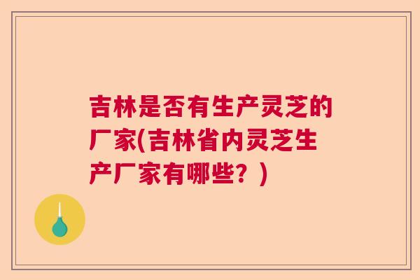 吉林是否有生产灵芝的厂家(吉林省内灵芝生产厂家有哪些?) 吉林是否有生产灵芝的厂家(吉林省内灵芝生产厂家有哪些?)