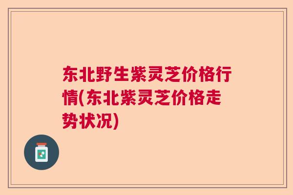 东北野生紫灵芝价格行情(东北紫灵芝价格走势状况) 东北野生紫灵芝价格行情(东北紫灵芝价格走势状况)