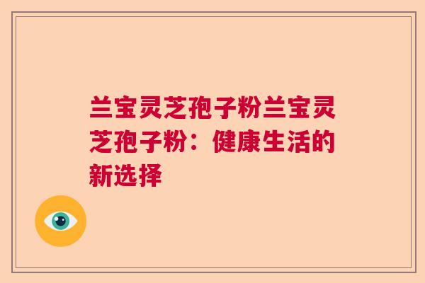 兰宝灵芝孢子粉兰宝灵芝孢子粉:健康生活的新选择 兰宝灵芝孢子粉兰宝灵芝孢子粉:健康生活的新选择