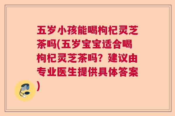 五岁小孩能喝枸杞灵芝茶吗(五岁宝宝适合喝枸杞灵芝茶吗?建议由专业医生提供具体答案) 五岁小孩能喝枸杞灵芝茶吗(五岁宝宝适合喝枸杞灵芝茶吗?建议由专业医生提供具体答案)