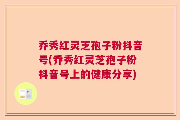 乔秀红灵芝孢子粉抖音号(乔秀红灵芝孢子粉抖音号上的健康分享) 乔秀红灵芝孢子粉抖音号(乔秀红灵芝孢子粉抖音号上的健康分享)