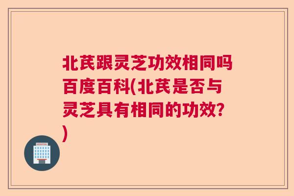 北芪跟灵芝功效相同吗百度百科(北芪是否与灵芝具有相同的功效?) 北芪跟灵芝功效相同吗百度百科(北芪是否与灵芝具有相同的功效?)