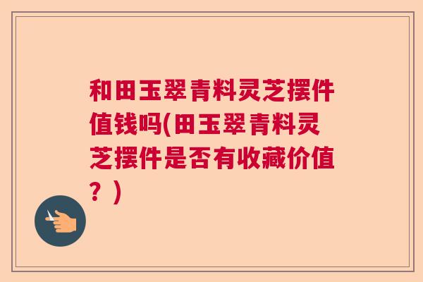 和田玉翠青料灵芝摆件值钱吗(田玉翠青料灵芝摆件是否有收藏价值?) 和田玉翠青料灵芝摆件值钱吗(田玉翠青料灵芝摆件是否有收藏价值?)