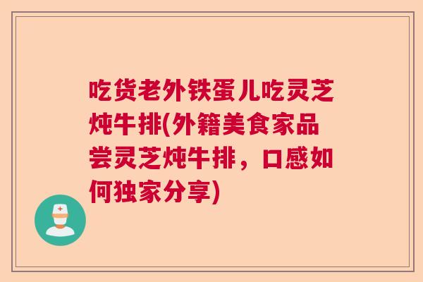 吃货老外铁蛋儿吃灵芝炖牛排(外籍美食家品尝灵芝炖牛排,口感如何独家分享) 吃货老外铁蛋儿吃灵芝炖牛排(外籍美食家品尝灵芝炖牛排,口感如何独家分享)