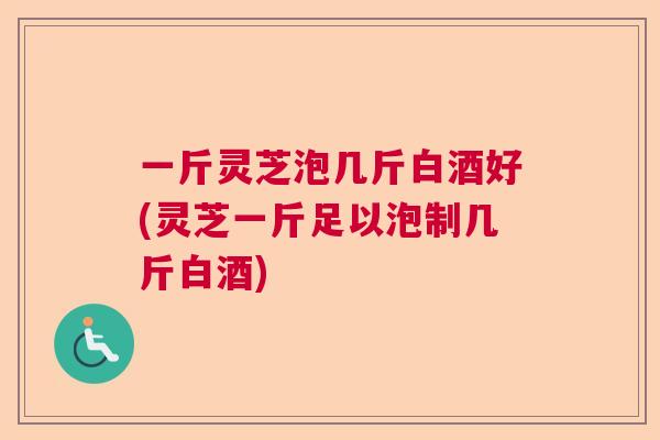 一斤灵芝泡几斤白酒好(灵芝一斤足以泡制几斤白酒) 一斤灵芝泡几斤白酒好(灵芝一斤足以泡制几斤白酒)