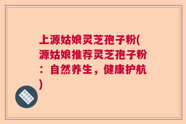 上源姑娘灵芝孢子粉(源姑娘推荐灵芝孢子粉:自然养生,健康护航) 上源姑娘灵芝孢子粉(源姑娘推荐灵芝孢子粉:自然养生,健康护航)