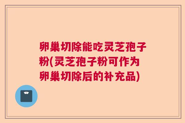 卵巢切除能吃灵芝孢子粉(灵芝孢子粉可作为卵巢切除后的补充品) 卵巢切除能吃灵芝孢子粉(灵芝孢子粉可作为卵巢切除后的补充品)