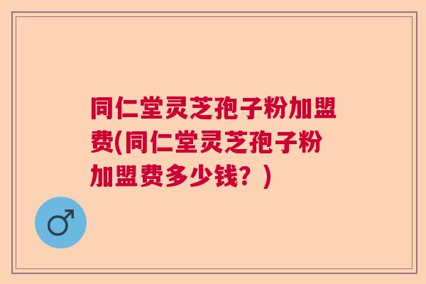 同仁堂灵芝孢子粉加盟费(同仁堂灵芝孢子粉加盟费多少钱?) 同仁堂灵芝孢子粉加盟费(同仁堂灵芝孢子粉加盟费多少钱?)