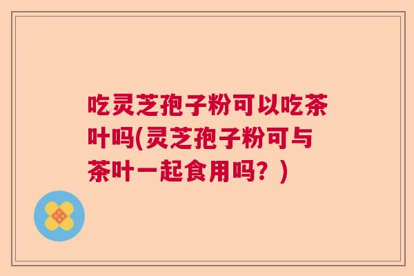 吃灵芝孢子粉可以吃茶叶吗(灵芝孢子粉可与茶叶一起食用吗？)