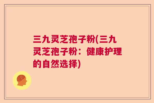 三九灵芝孢子粉(三九灵芝孢子粉:健康护理的自然选择) 三九灵芝孢子粉(三九灵芝孢子粉:健康护理的自然选择)