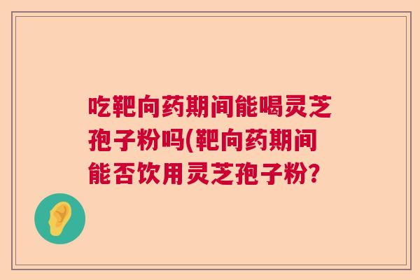 吃靶向药期间能喝灵芝孢子粉吗(靶向药期间能否饮用灵芝孢子粉? 吃靶向药期间能喝灵芝孢子粉吗(靶向药期间能否饮用灵芝孢子粉?