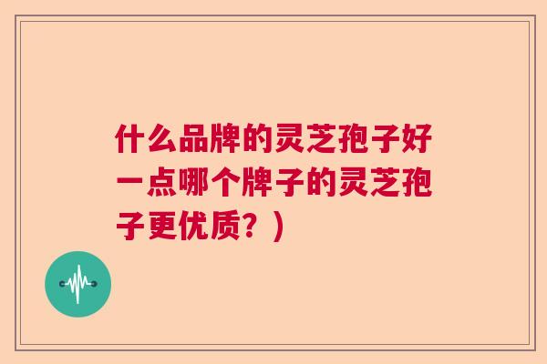 什么品牌的灵芝孢子好一点哪个牌子的灵芝孢子更优质?) 什么品牌的灵芝孢子好一点哪个牌子的灵芝孢子更优质?)