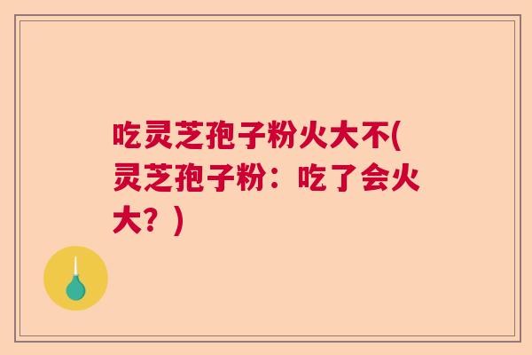 吃灵芝孢子粉火大不(灵芝孢子粉:吃了会火大?) 吃灵芝孢子粉火大不(灵芝孢子粉:吃了会火大?)