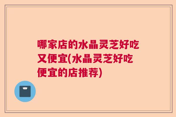 哪家店的水晶灵芝好吃又便宜(水晶灵芝好吃便宜的店推荐) 哪家店的水晶灵芝好吃又便宜(水晶灵芝好吃便宜的店推荐)