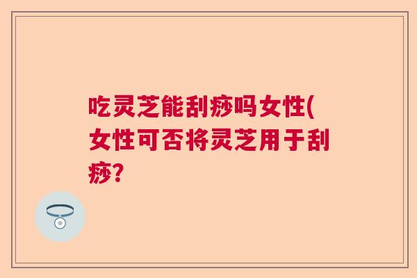 吃灵芝能刮痧吗女性(女性可否将灵芝用于刮痧? 吃灵芝能刮痧吗女性(女性可否将灵芝用于刮痧?