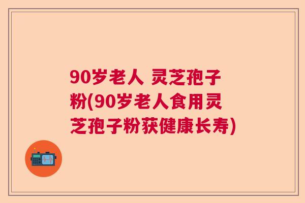 90岁老人 灵芝孢子粉(90岁老人食用灵芝孢子粉获健康长寿) 90岁老人 灵芝孢子粉(90岁老人食用灵芝孢子粉获健康长寿)