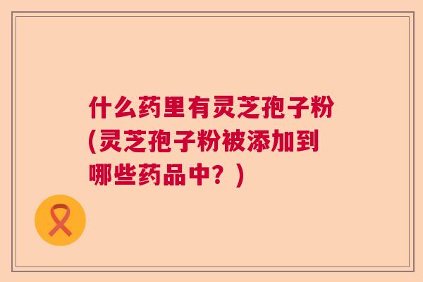 什么药里有灵芝孢子粉(灵芝孢子粉被添加到哪些药品中?) 什么药里有灵芝孢子粉(灵芝孢子粉被添加到哪些药品中?)