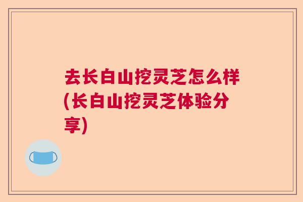 去长白山挖灵芝怎么样(长白山挖灵芝体验分享) 去长白山挖灵芝怎么样(长白山挖灵芝体验分享)