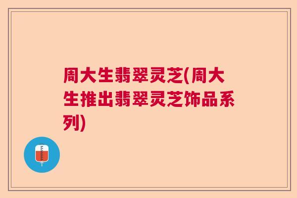 周大生翡翠灵芝(周大生推出翡翠灵芝饰品系列) 周大生翡翠灵芝(周大生推出翡翠灵芝饰品系列)