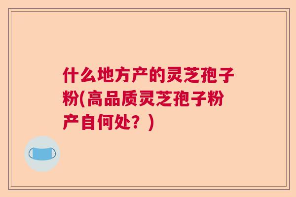 什么地方产的灵芝孢子粉(高品质灵芝孢子粉产自何处?) 什么地方产的灵芝孢子粉(高品质灵芝孢子粉产自何处?)