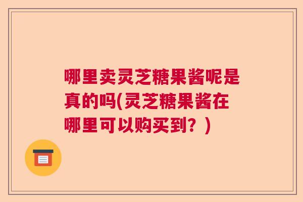 哪里卖灵芝糖果酱呢是真的吗(灵芝糖果酱在哪里可以购买到?) 哪里卖灵芝糖果酱呢是真的吗(灵芝糖果酱在哪里可以购买到?)