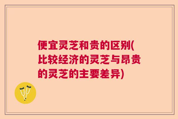 便宜灵芝和贵的区别(比较经济的灵芝与昂贵的灵芝的主要差异) 便宜灵芝和贵的区别(比较经济的灵芝与昂贵的灵芝的主要差异)