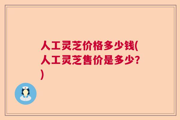人工灵芝价格多少钱(人工灵芝售价是多少?) 人工灵芝价格多少钱(人工灵芝售价是多少?)